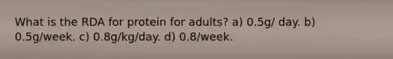 What is the RDA for protein for adults? a) 0.5g/ day. b) 0.5g/week. c) 0.8g/kg/day. d) 0.8/week.