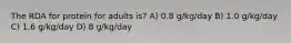 The RDA for protein for adults is? A) 0.8 g/kg/day B) 1.0 g/kg/day C) 1.6 g/kg/day D) 8 g/kg/day