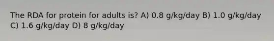 The RDA for protein for adults is? A) 0.8 g/kg/day B) 1.0 g/kg/day C) 1.6 g/kg/day D) 8 g/kg/day