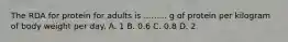 The RDA for protein for adults is ......... g of protein per kilogram of body weight per day. A. 1 B. 0.6 C. 0.8 D. 2