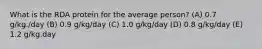 What is the RDA protein for the average person? (A) 0.7 g/kg./day (B) 0.9 g/kg/day (C) 1.0 g/kg/day (D) 0.8 g/kg/day (E) 1.2 g/kg.day