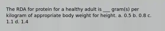 The RDA for protein for a healthy adult is ___ gram(s) per kilogram of appropriate body weight for height. a. 0.5 b. 0.8 c. 1.1 d. 1.4