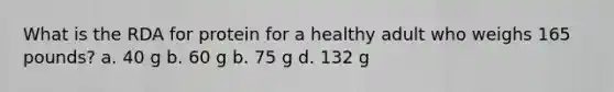 What is the RDA for protein for a healthy adult who weighs 165 pounds? a. 40 g b. 60 g b. 75 g d. 132 g