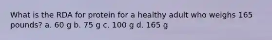 What is the RDA for protein for a healthy adult who weighs 165 pounds? a. 60 g b. 75 g c. 100 g d. 165 g