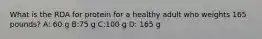 What is the RDA for protein for a healthy adult who weights 165 pounds? A: 60 g B:75 g C:100 g D: 165 g