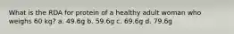 What is the RDA for protein of a healthy adult woman who weighs 60 kg? a. 49.6g b. 59.6g c. 69.6g d. 79.6g