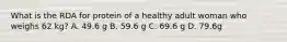 What is the RDA for protein of a healthy adult woman who weighs 62 kg? A. 49.6 g B. 59.6 g C. 69.6 g D. 79.6g