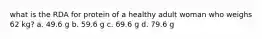 what is the RDA for protein of a healthy adult woman who weighs 62 kg? a. 49.6 g b. 59.6 g c. 69.6 g d. 79.6 g