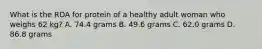 What is the RDA for protein of a healthy adult woman who weighs 62 kg? A. 74.4 grams B. 49.6 grams C. 62.0 grams D. 86.8 grams