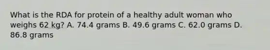 What is the RDA for protein of a healthy adult woman who weighs 62 kg? A. 74.4 grams B. 49.6 grams C. 62.0 grams D. 86.8 grams