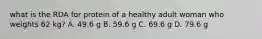 what is the RDA for protein of a healthy adult woman who weights 62 kg? A. 49.6 g B. 59.6 g C. 69.6 g D. 79.6 g