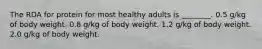 The RDA for protein for most healthy adults is ________. 0.5 g/kg of body weight. 0.8 g/kg of body weight. 1.2 g/kg of body weight. 2.0 g/kg of body weight.