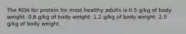 The RDA for protein for most healthy adults is 0.5 g/kg of body weight. 0.8 g/kg of body weight. 1.2 g/kg of body weight. 2.0 g/kg of body weight.