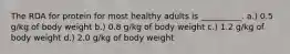 The RDA for protein for most healthy adults is __________. a.) 0.5 g/kg of body weight b.) 0.8 g/kg of body weight c.) 1.2 g/kg of body weight d.) 2.0 g/kg of body weight