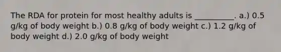 The RDA for protein for most healthy adults is __________. a.) 0.5 g/kg of body weight b.) 0.8 g/kg of body weight c.) 1.2 g/kg of body weight d.) 2.0 g/kg of body weight