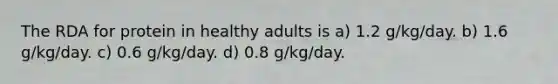 The RDA for protein in healthy adults is a) 1.2 g/kg/day. b) 1.6 g/kg/day. c) 0.6 g/kg/day. d) 0.8 g/kg/day.