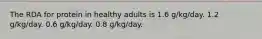 The RDA for protein in healthy adults is 1.6 g/kg/day. 1.2 g/kg/day. 0.6 g/kg/day. 0.8 g/kg/day.