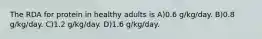 The RDA for protein in healthy adults is A)0.6 g/kg/day. B)0.8 g/kg/day. C)1.2 g/kg/day. D)1.6 g/kg/day.