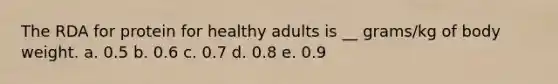 The RDA for protein for healthy adults is __ grams/kg of body weight. a. 0.5 b. 0.6 c. 0.7 d. 0.8 e. 0.9