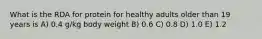 What is the RDA for protein for healthy adults older than 19 years is A) 0.4 g/kg body weight B) 0.6 C) 0.8 D) 1.0 E) 1.2