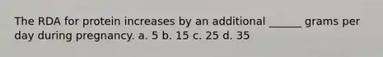 The RDA for protein increases by an additional ______ grams per day during pregnancy. a. 5 b. 15 c. 25 d. 35
