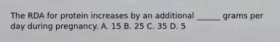 The RDA for protein increases by an additional ______ grams per day during pregnancy. A. 15 B. 25 C. 35 D. 5