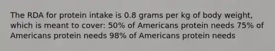 The RDA for protein intake is 0.8 grams per kg of body weight, which is meant to cover: 50% of Americans protein needs 75% of Americans protein needs 98% of Americans protein needs