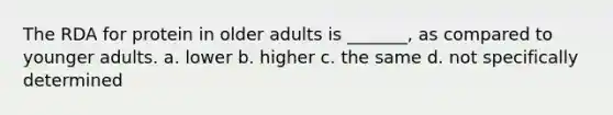 The RDA for protein in older adults is _______, as compared to younger adults. a. lower b. higher c. the same d. not specifically determined