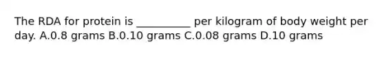 The RDA for protein is __________ per kilogram of body weight per day. A.0.8 grams B.0.10 grams C.0.08 grams D.10 grams