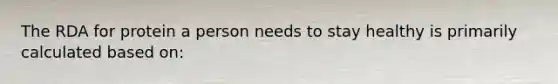 The RDA for protein a person needs to stay healthy is primarily calculated based on: