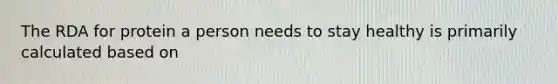 The RDA for protein a person needs to stay healthy is primarily calculated based on
