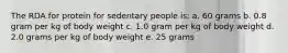 The RDA for protein for sedentary people is: a. 60 grams b. 0.8 gram per kg of body weight c. 1.0 gram per kg of body weight d. 2.0 grams per kg of body weight e. 25 grams