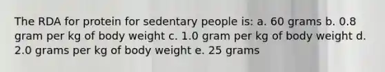 The RDA for protein for sedentary people is: a. 60 grams b. 0.8 gram per kg of body weight c. 1.0 gram per kg of body weight d. 2.0 grams per kg of body weight e. 25 grams