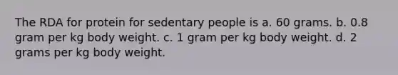 The RDA for protein for sedentary people is a. 60 grams. b. 0.8 gram per kg body weight. c. 1 gram per kg body weight. d. 2 grams per kg body weight.