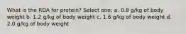 What is the RDA for protein? Select one: a. 0.8 g/kg of body weight b. 1.2 g/kg of body weight c. 1.6 g/kg of body weight d. 2.0 g/kg of body weight