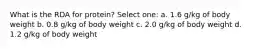 What is the RDA for protein? Select one: a. 1.6 g/kg of body weight b. 0.8 g/kg of body weight c. 2.0 g/kg of body weight d. 1.2 g/kg of body weight