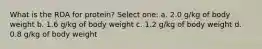 What is the RDA for protein? Select one: a. 2.0 g/kg of body weight b. 1.6 g/kg of body weight c. 1.2 g/kg of body weight d. 0.8 g/kg of body weight