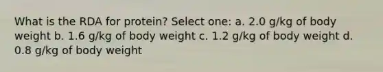 What is the RDA for protein? Select one: a. 2.0 g/kg of body weight b. 1.6 g/kg of body weight c. 1.2 g/kg of body weight d. 0.8 g/kg of body weight