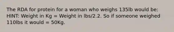 The RDA for protein for a woman who weighs 135lb would be: HINT: Weight in Kg = Weight in lbs/2.2. So if someone weighed 110lbs it would = 50Kg.