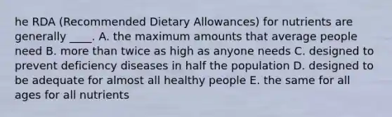 he RDA (Recommended Dietary Allowances) for nutrients are generally ____. A. the maximum amounts that average people need B. more than twice as high as anyone needs C. designed to prevent deficiency diseases in half the population D. designed to be adequate for almost all healthy people E. the same for all ages for all nutrients