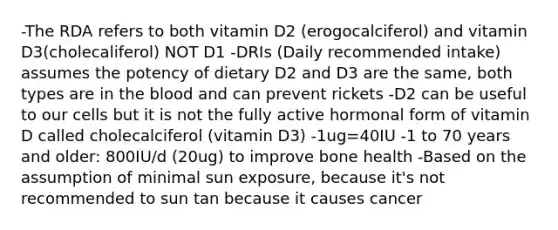 -The RDA refers to both vitamin D2 (erogocalciferol) and vitamin D3(cholecaliferol) NOT D1 -DRIs (Daily recommended intake) assumes the potency of dietary D2 and D3 are the same, both types are in the blood and can prevent rickets -D2 can be useful to our cells but it is not the fully active hormonal form of vitamin D called cholecalciferol (vitamin D3) -1ug=40IU -1 to 70 years and older: 800IU/d (20ug) to improve bone health -Based on the assumption of minimal sun exposure, because it's not recommended to sun tan because it causes cancer