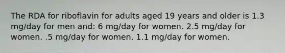 The RDA for riboflavin for adults aged 19 years and older is 1.3 mg/day for men and: 6 mg/day for women. 2.5 mg/day for women. .5 mg/day for women. 1.1 mg/day for women.