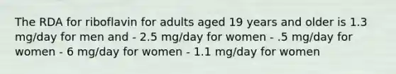 The RDA for riboflavin for adults aged 19 years and older is 1.3 mg/day for men and - 2.5 mg/day for women - .5 mg/day for women - 6 mg/day for women - 1.1 mg/day for women