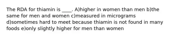 The RDA for thiamin is ____. A)higher in women than men b)the same for men and women c)measured in micrograms d)sometimes hard to meet because thiamin is not found in many foods e)only slightly higher for men than women