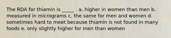 The RDA for thiamin is _____ . a. higher in women than men b. measured in micrograms c. the same for men and women d. sometimes hard to meet because thiamin is not found in many foods e. only slightly higher for men than women