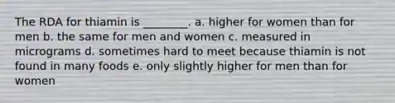 The RDA for thiamin is ________. a. higher for women than for men b. the same for men and women c. measured in micrograms d. sometimes hard to meet because thiamin is not found in many foods e. only slightly higher for men than for women