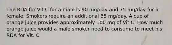 The RDA for Vit C for a male is 90 mg/day and 75 mg/day for a female. Smokers require an additional 35 mg/day. A cup of orange juice provides approximately 100 mg of Vit C. How much orange juice would a male smoker need to consume to meet his RDA for Vit. C