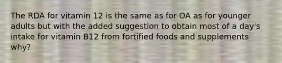 The RDA for vitamin 12 is the same as for OA as for younger adults but with the added suggestion to obtain most of a day's intake for vitamin B12 from fortified foods and supplements why?