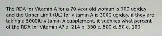 The RDA for Vitamin A for a 70 year old woman is 700 ug/day and the Upper Limit (UL) for vitamin A is 3000 ug/day. if they are taking a 5000IU vitamin A supplement, it supplies what percent of the RDA for Vitamin A? a. 214 b. 330 c. 500 d. 50 e. 100