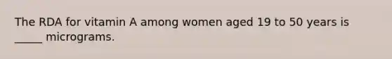 The RDA for vitamin A among women aged 19 to 50 years is _____ micrograms.